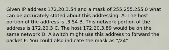 Given IP address 172.20.3.54 and a mask of 255.255.255.0 what can be accurately stated about this addressing. A. The host portion of the address is .3.54 B. This network portion of the address is 172.20.3 C. The host 172.20.3.89 would be on the same network D. A switch might use this address to forward the packet E. You could also indicate the mask as "/24"