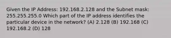 Given the IP Address: 192.168.2.128 and the Subnet mask: 255.255.255.0 Which part of the IP address identifies the particular device in the network? (A) 2.128 (B) 192.168 (C) 192.168.2 (D) 128