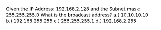 Given the IP Address: 192.168.2.128 and the Subnet mask: 255.255.255.0 What is the broadcast address? a.) 10.10.10.10 b.) 192.168.255.255 c.) 255.255.255.1 d.) 192.168.2.255