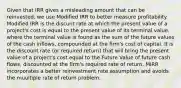 Given that IRR gives a misleading amount that can be reinvested, we use Modified IRR to better measure profitability. Modified IRR is the discunt rate at which the present value of a project's cost is equal to the present value of its terminal value, where the terminal value is found as the sum of the future values of the cash inflows, compounded at the firm's cost of capital. It is the discount rate (or required return) that will bring the present value of a project's cost equal to the Future Value of future cash flows, discounted at the firm's required rate of return. MIRR incorporates a better reinvestment rate assumption and avoids the muultiple rate of return problem.