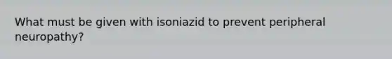 What must be given with isoniazid to prevent peripheral neuropathy?