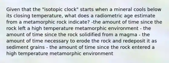 Given that the "isotopic clock" starts when a mineral cools below its closing temperature, what does a radiometric age estimate from a metamorphic rock indicate? -the amount of time since the rock left a high temperature metamorphic environment - the amount of time since the rock solidified from a magma - the amount of time necessary to erode the rock and redeposit it as sediment grains - the amount of time since the rock entered a high temperature metamorphic environment