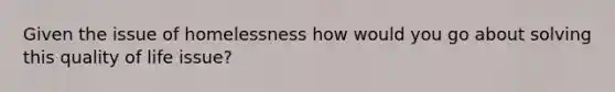 Given the issue of homelessness how would you go about solving this quality of life issue?