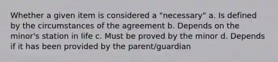 Whether a given item is considered a "necessary" a. Is defined by the circumstances of the agreement b. Depends on the minor's station in life c. Must be proved by the minor d. Depends if it has been provided by the parent/guardian