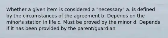 Whether a given item is considered a "necessary" a. is defined by the circumstances of the agreement b. Depends on the minor's station in life c. Must be proved by the minor d. Depends if it has been provided by the parent/guardian