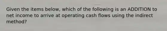 Given the items below, which of the following is an ADDITION to net income to arrive at operating cash flows using the indirect method?