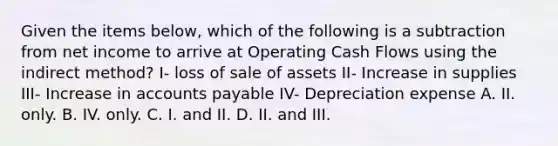 Given the items below, which of the following is a subtraction from net income to arrive at Operating Cash Flows using the indirect method? I- loss of sale of assets II- Increase in supplies III- Increase in accounts payable IV- Depreciation expense A. II. only. B. IV. only. C. I. and II. D. II. and III.