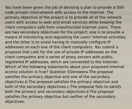 You have been given the job of devising a plan to provide a 500-node private internetwork with access to the Internet. The primary objective of the project is to provide all of the network users with access to web and email services while keeping the client computers safe from unauthorized Internet users. There are two secondary objectives for the project: one is to provide a means of monitoring and regulating the users' Internet activities, and the other is to avoid having to manually configure IP addresses on each one of the client computers. You submit a proposal that calls for the use of private IP addresses on the client computers and a series of proxy servers with public, registered IP addresses, which are connected to the Internet. Which of the following statements about your proposed Internet access solution is true? Question 53Answera.The proposal satisfies the primary objective and one of the secondary objectives.b.The proposal satisfies the primary objective and both of the secondary objectives.c.The proposal fails to satisfy both the primary and secondary objectives.d.The proposal satisfies the primary objective but neither of the secondary objectives.