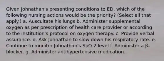 Given Johnathan's presenting conditions to ED, which of the following nursing actions would be the priority? (Select all that apply.) a. Auscultate his lungs b. Administer supplemental oxygen as per prescription of health care provider or according to the institution's protocol on oxygen therapy. c. Provide verbal assurance. d. Ask Johnathan to slow down his respiratory rate. e. Continue to monitor Johnathan's SpO 2 level f. Administer a β-blocker. g. Administer antihypertensive medication.