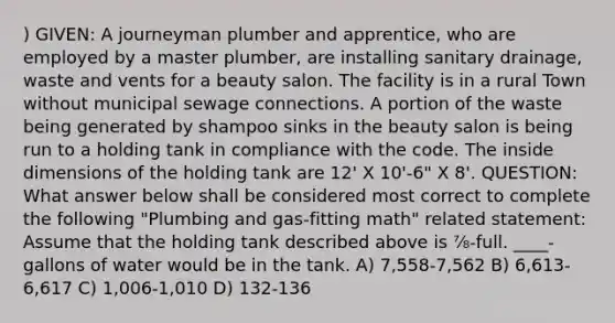 ) GIVEN: A journeyman plumber and apprentice, who are employed by a master plumber, are installing sanitary drainage, waste and vents for a beauty salon. The facility is in a rural Town without municipal sewage connections. A portion of the waste being generated by shampoo sinks in the beauty salon is being run to a holding tank in compliance with the code. The inside dimensions of the holding tank are 12' X 10'-6" X 8'. QUESTION: What answer below shall be considered most correct to complete the following "Plumbing and gas-fitting math" related statement: Assume that the holding tank described above is ⅞-full. ____-gallons of water would be in the tank. A) 7,558-7,562 B) 6,613-6,617 C) 1,006-1,010 D) 132-136