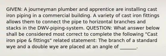 GIVEN: A journeyman plumber and apprentice are installing cast iron piping in a commercial building. A variety of cast iron fittings allows them to connect the pipe to horizontal branches and stacks in the DWV-piping-system. QUESTION: What answer below shall be considered most correct to complete the following "Cast iron pipe & fittings" related statement: The branch of a standard wye and a double wye are placed at an angle of _______.