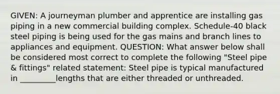 GIVEN: A journeyman plumber and apprentice are installing gas piping in a new commercial building complex. Schedule-40 black steel piping is being used for the gas mains and branch lines to appliances and equipment. QUESTION: What answer below shall be considered most correct to complete the following "Steel pipe & fittings" related statement: Steel pipe is typical manufactured in _________lengths that are either threaded or unthreaded.