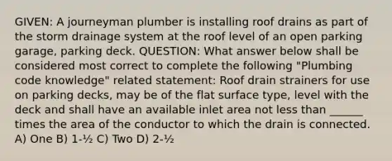 GIVEN: A journeyman plumber is installing roof drains as part of the storm drainage system at the roof level of an open parking garage, parking deck. QUESTION: What answer below shall be considered most correct to complete the following "Plumbing code knowledge" related statement: Roof drain strainers for use on parking decks, may be of the flat surface type, level with the deck and shall have an available inlet area not less than ______ times the area of the conductor to which the drain is connected. A) One B) 1-½ C) Two D) 2-½