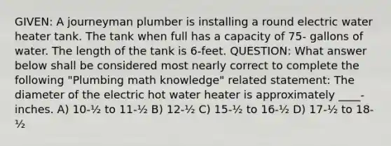 GIVEN: A journeyman plumber is installing a round electric water heater tank. The tank when full has a capacity of 75- gallons of water. The length of the tank is 6-feet. QUESTION: What answer below shall be considered most nearly correct to complete the following "Plumbing math knowledge" related statement: The diameter of the electric hot water heater is approximately ____-inches. A) 10-½ to 11-½ B) 12-½ C) 15-½ to 16-½ D) 17-½ to 18-½