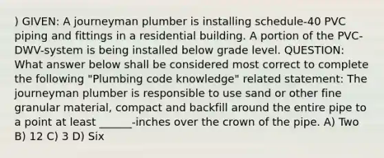 ) GIVEN: A journeyman plumber is installing schedule-40 PVC piping and fittings in a residential building. A portion of the PVC-DWV-system is being installed below grade level. QUESTION: What answer below shall be considered most correct to complete the following "Plumbing code knowledge" related statement: The journeyman plumber is responsible to use sand or other fine granular material, compact and backfill around the entire pipe to a point at least ______-inches over the crown of the pipe. A) Two B) 12 C) 3 D) Six