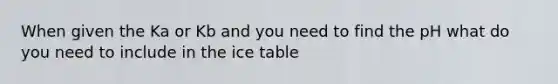 When given the Ka or Kb and you need to find the pH what do you need to include in the ice table