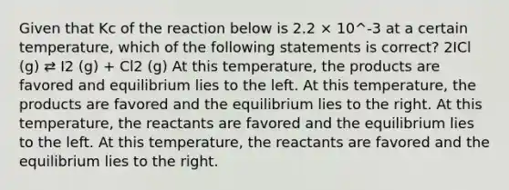 Given that Kc of the reaction below is 2.2 × 10^-3 at a certain temperature, which of the following statements is correct? 2ICl (g) ⇄ I2 (g) + Cl2 (g) At this temperature, the products are favored and equilibrium lies to the left. At this temperature, the products are favored and the equilibrium lies to the right. At this temperature, the reactants are favored and the equilibrium lies to the left. At this temperature, the reactants are favored and the equilibrium lies to the right.