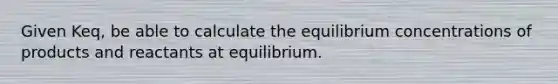 Given Keq, be able to calculate the equilibrium concentrations of products and reactants at equilibrium.