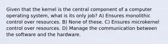 Given that the kernel is the central component of a computer operating system, what is its only job? A) Ensures monolithic control over resources. B) None of these. C) Ensures microkernel control over resources. D) Manage the communication between the software and the hardware.