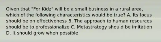 Given that "For Kidz" will be a small business in a rural area, which of the following characteristics would be true? A. Its focus should be on effectiveness B. The approach to human resources should be to professionalize C. Metastrategy should be imitation D. It should grow when possible