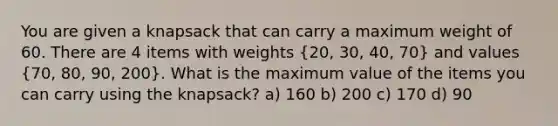 You are given a knapsack that can carry a maximum weight of 60. There are 4 items with weights (20, 30, 40, 70) and values (70, 80, 90, 200). What is the maximum value of the items you can carry using the knapsack? a) 160 b) 200 c) 170 d) 90