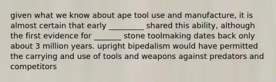 given what we know about ape tool use and manufacture, it is almost certain that early _________ shared this ability, although the first evidence for _______ stone toolmaking dates back only about 3 million years. upright bipedalism would have permitted the carrying and use of tools and weapons against predators and competitors