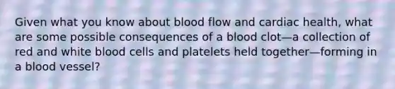 Given what you know about blood flow and cardiac health, what are some possible consequences of a blood clot—a collection of red and white blood cells and platelets held together—forming in a blood vessel?