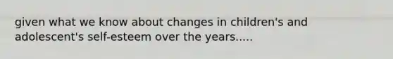 given what we know about changes in children's and adolescent's self-esteem over the years.....