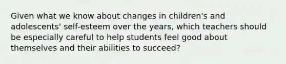 Given what we know about changes in children's and adolescents' self-esteem over the years, which teachers should be especially careful to help students feel good about themselves and their abilities to succeed?