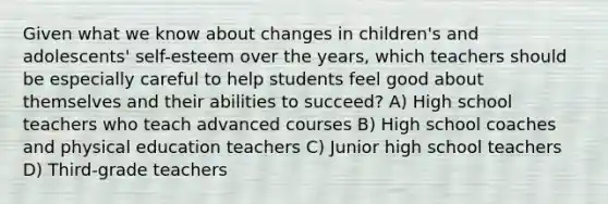 Given what we know about changes in children's and adolescents' self-esteem over the years, which teachers should be especially careful to help students feel good about themselves and their abilities to succeed? A) High school teachers who teach advanced courses B) High school coaches and physical education teachers C) Junior high school teachers D) Third-grade teachers