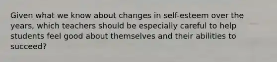 Given what we know about changes in self-esteem over the years, which teachers should be especially careful to help students feel good about themselves and their abilities to succeed?