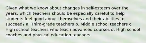 Given what we know about changes in self-esteem over the years, which teachers should be especially careful to help students feel good about themselves and their abilities to succeed? a. Third-grade teachers b. Middle school teachers c. High school teachers who teach advanced courses d. High school coaches and physical education teachers