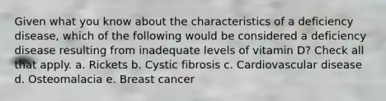 Given what you know about the characteristics of a deficiency disease, which of the following would be considered a deficiency disease resulting from inadequate levels of vitamin D? Check all that apply. a. Rickets b. Cystic fibrosis c. Cardiovascular disease d. Osteomalacia e. Breast cancer