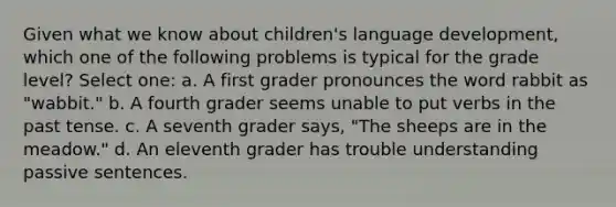 Given what we know about children's language development, which one of the following problems is typical for the grade level? Select one: a. A first grader pronounces the word rabbit as "wabbit." b. A fourth grader seems unable to put verbs in the past tense. c. A seventh grader says, "The sheeps are in the meadow." d. An eleventh grader has trouble understanding passive sentences.