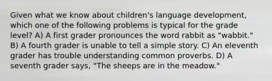 Given what we know about children's language development, which one of the following problems is typical for the grade level? A) A first grader pronounces the word rabbit as "wabbit." B) A fourth grader is unable to tell a simple story. C) An eleventh grader has trouble understanding common proverbs. D) A seventh grader says, "The sheeps are in the meadow."