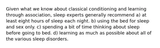 Given what we know about classical conditioning and learning through association, sleep experts generally recommend a) at least eight hours of sleep each night. b) using the bed for sleep and sex only. c) spending a bit of time thinking about sleep before going to bed. d) learning as much as possible about all of the various sleep disorders.