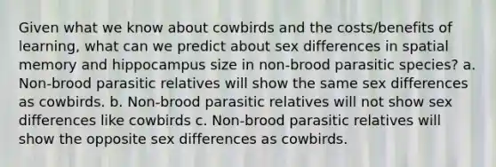 Given what we know about cowbirds and the costs/benefits of learning, what can we predict about sex differences in spatial memory and hippocampus size in non-brood parasitic species? a. Non-brood parasitic relatives will show the same sex differences as cowbirds. b. Non-brood parasitic relatives will not show sex differences like cowbirds c. Non-brood parasitic relatives will show the opposite sex differences as cowbirds.