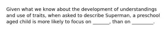 Given what we know about the development of understandings and use of traits, when asked to describe Superman, a preschool aged child is more likely to focus on _______, than on _________.