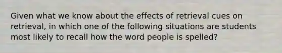 Given what we know about the effects of retrieval cues on retrieval, in which one of the following situations are students most likely to recall how the word people is spelled?