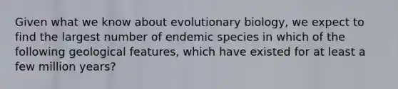 Given what we know about evolutionary biology, we expect to find the largest number of endemic species in which of the following geological features, which have existed for at least a few million years?