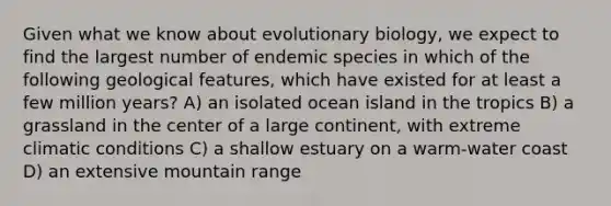 Given what we know about evolutionary biology, we expect to find the largest number of endemic species in which of the following geological features, which have existed for at least a few million years? A) an isolated ocean island in the tropics B) a grassland in the center of a large continent, with extreme climatic conditions C) a shallow estuary on a warm-water coast D) an extensive mountain range