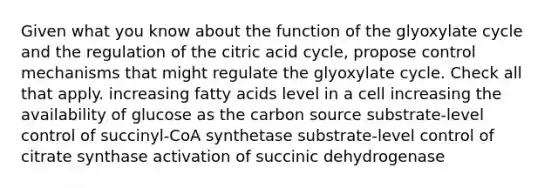 Given what you know about the function of the glyoxylate cycle and the regulation of the citric acid cycle, propose control mechanisms that might regulate the glyoxylate cycle. Check all that apply. increasing fatty acids level in a cell increasing the availability of glucose as the carbon source substrate-level control of succinyl-CoA synthetase substrate-level control of citrate synthase activation of succinic dehydrogenase