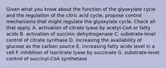 Given what you know about the function of the glyoxylate cycle and the regulation of the citric acid cycle, propose control mechanisms that might regulate the glyoxylate cycle. Check all that apply. A. activation of citrate lyase by acetyl-CoA or fatty acids B. activation of succinic dehydrogenase C. substrate-level control of citrate synthase D. increasing the availability of glucose as the carbon source E. increasing fatty acids level in a cell F. inhibition of isocitrate lyase by succinate G. substrate-level control of succinyl-CoA synthetase