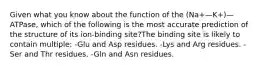 Given what you know about the function of the (Na+—K+)—ATPase, which of the following is the most accurate prediction of the structure of its ion-binding site?The binding site is likely to contain multiple: -Glu and Asp residues. -Lys and Arg residues. -Ser and Thr residues. -Gln and Asn residues.