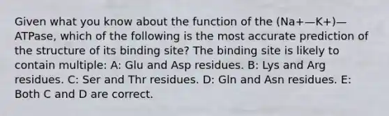 Given what you know about the function of the (Na+—K+)—ATPase, which of the following is the most accurate prediction of the structure of its binding site? The binding site is likely to contain multiple: A: Glu and Asp residues. B: Lys and Arg residues. C: Ser and Thr residues. D: Gln and Asn residues. E: Both C and D are correct.