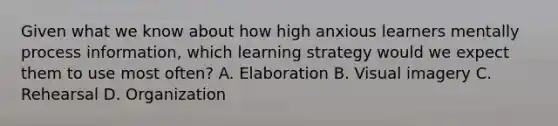 Given what we know about how high anxious learners mentally process information, which learning strategy would we expect them to use most often? A. Elaboration B. Visual imagery C. Rehearsal D. Organization