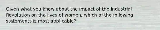 Given what you know about the impact of the Industrial Revolution on the lives of women, which of the following statements is most applicable?