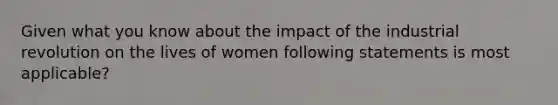 Given what you know about the impact of the industrial revolution on the lives of women following statements is most applicable?