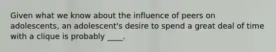 Given what we know about the influence of peers on adolescents, an adolescent's desire to spend a great deal of time with a clique is probably ____.