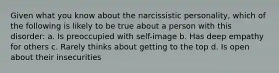 Given what you know about the narcissistic personality, which of the following is likely to be true about a person with this disorder: a. Is preoccupied with self-image b. Has deep empathy for others c. Rarely thinks about getting to the top d. Is open about their insecurities